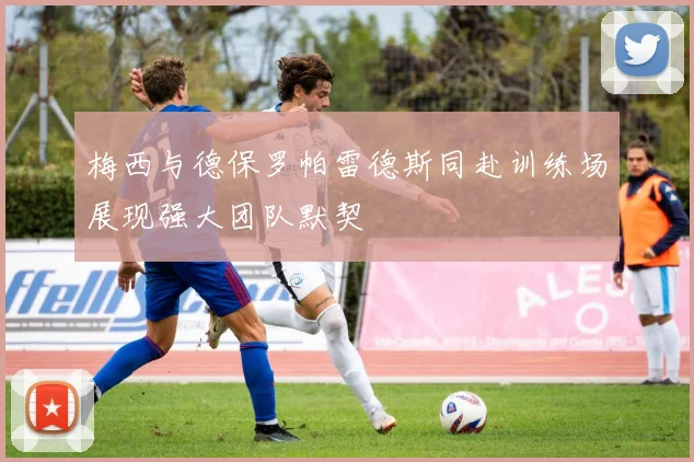 梅西与德保罗帕雷德斯同赴训练场展现强大团队默契