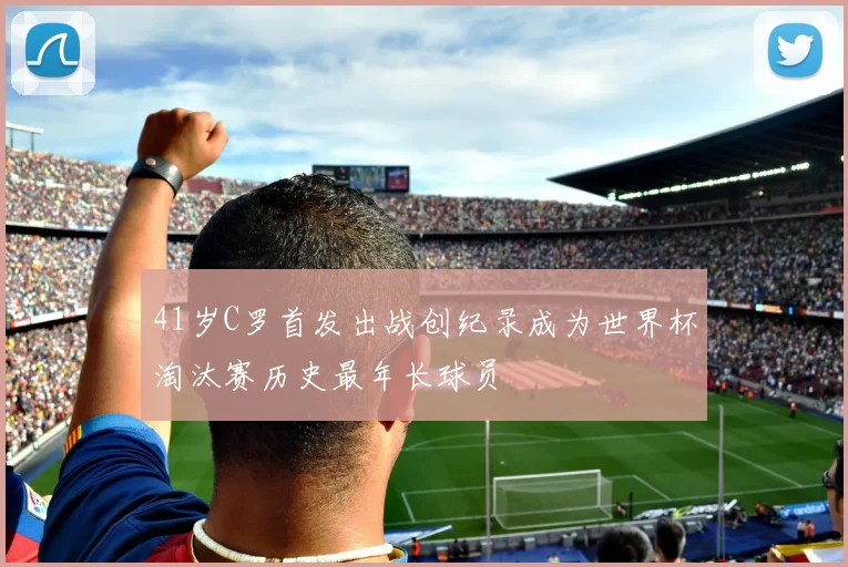 41岁C罗首发出战创纪录成为世界杯淘汰赛历史最年长球员