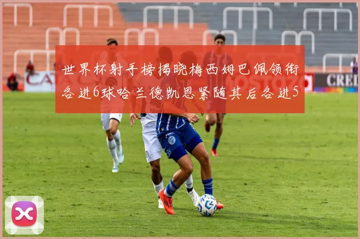 世界杯射手榜揭晓梅西姆巴佩领衔各进6球哈兰德凯恩紧随其后各进5球