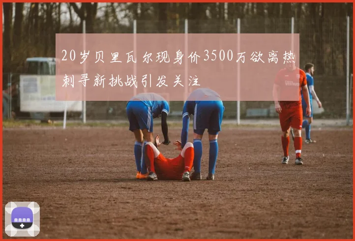 20岁贝里瓦尔现身价3500万欲离热刺寻新挑战引发关注