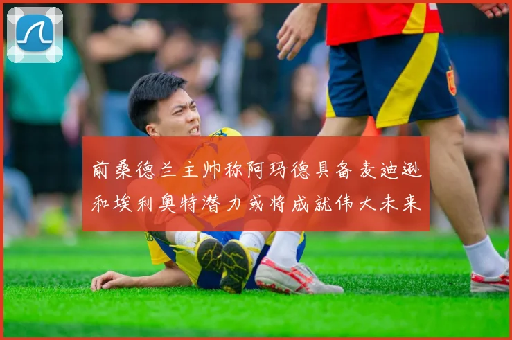 前桑德兰主帅称阿玛德具备麦迪逊和埃利奥特潜力或将成就伟大未来
