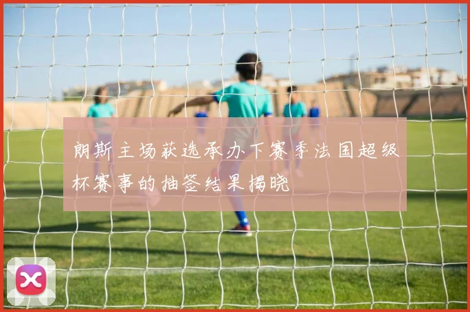 朗斯主场获选承办下赛季法国超级杯赛事的抽签结果揭晓