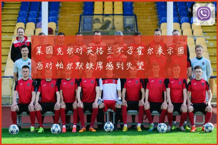 莱因克尔对英格兰不召霍尔表示困惑对帕尔默缺席感到失望
