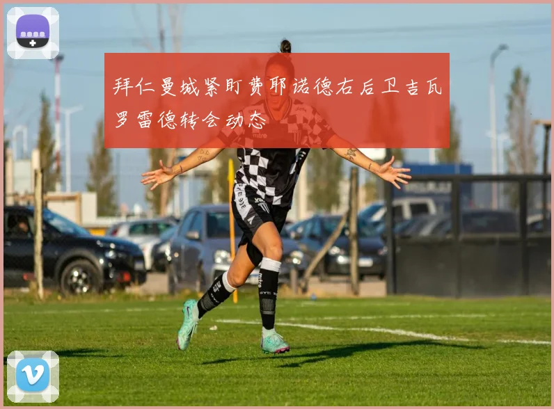 拜仁曼城紧盯费耶诺德右后卫吉瓦罗雷德转会动态