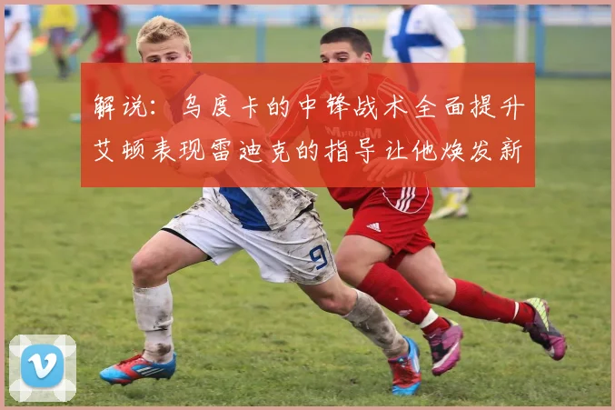 解说：乌度卡的中锋战术全面提升艾顿表现雷迪克的指导让他焕发新生