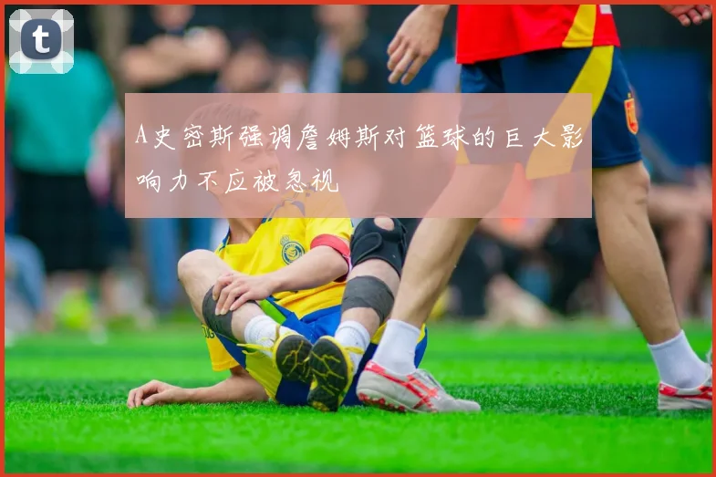 A史密斯强调詹姆斯对篮球的巨大影响力不应被忽视