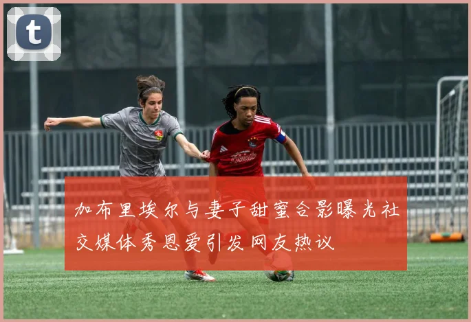 加布里埃尔与妻子甜蜜合影曝光社交媒体秀恩爱引发网友热议