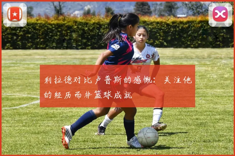 利拉德对比卢普斯的感慨：关注他的经历而非篮球成就