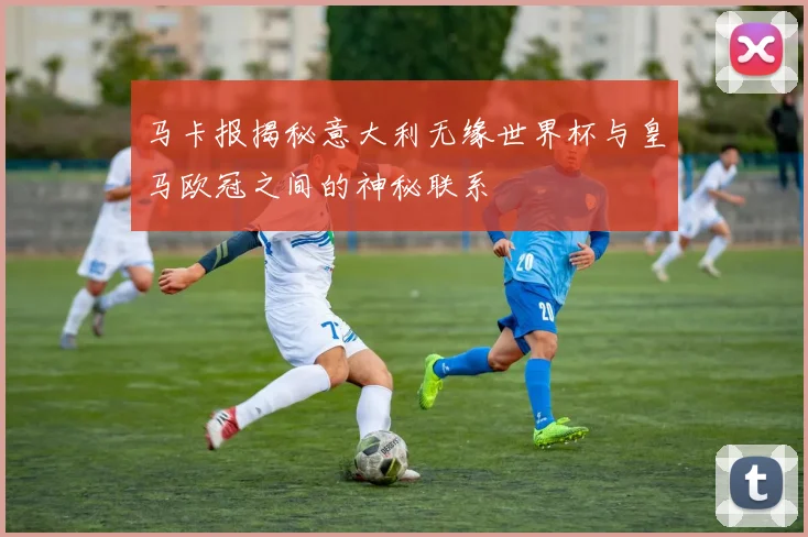 马卡报揭秘意大利无缘世界杯与皇马欧冠之间的神秘联系