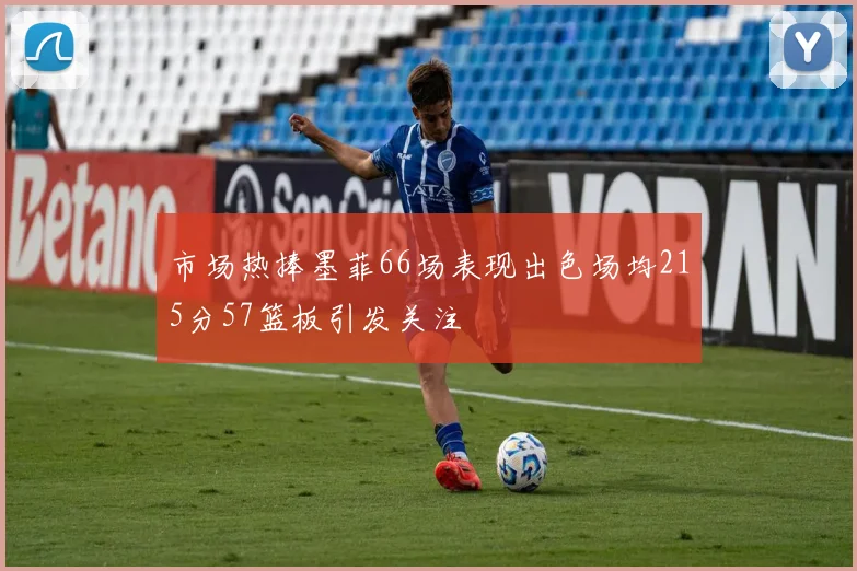 市场热捧墨菲66场表现出色场均215分57篮板引发关注