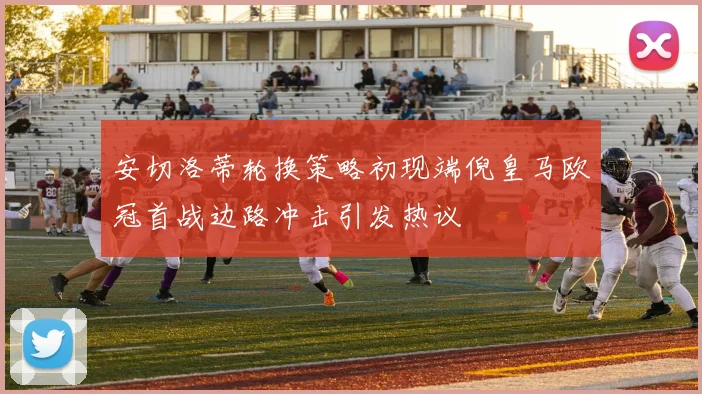 安切洛蒂轮换策略初现端倪皇马欧冠首战边路冲击引发热议