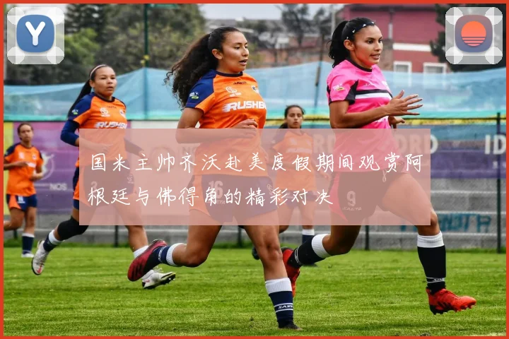 国米主帅齐沃赴美度假期间观赏阿根廷与佛得角的精彩对决