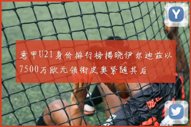 意甲U21身价排行榜揭晓伊尔迪兹以7500万欧元领衔皮奥紧随其后