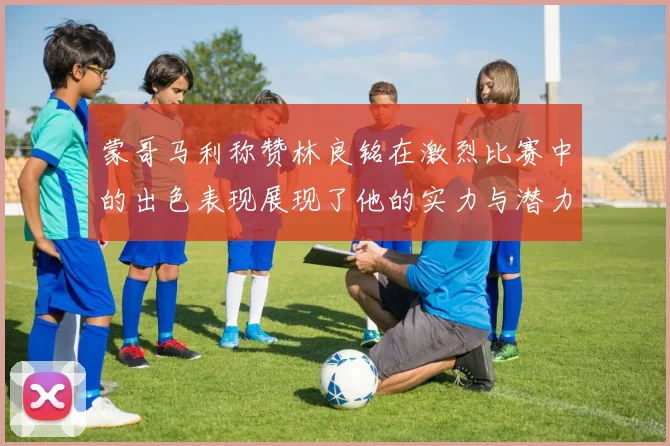 蒙哥马利称赞林良铭在激烈比赛中的出色表现展现了他的实力与潜力