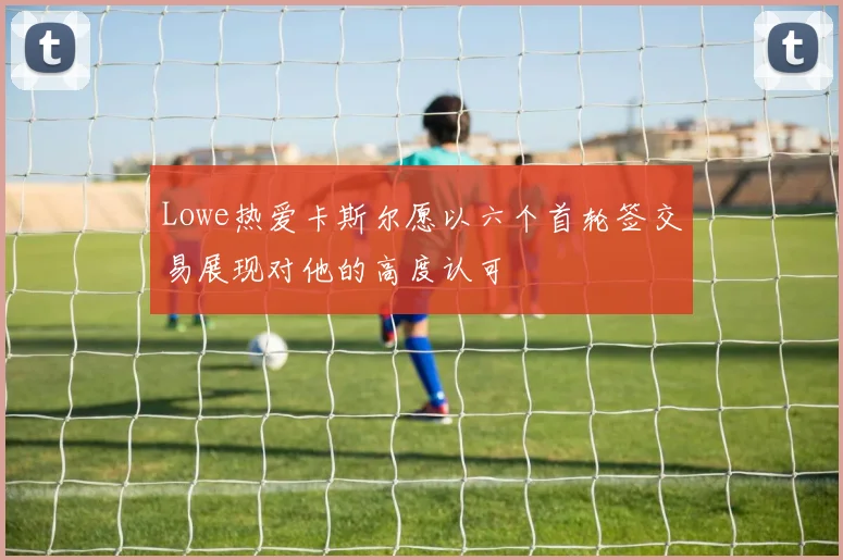 Lowe热爱卡斯尔愿以六个首轮签交易展现对他的高度认可