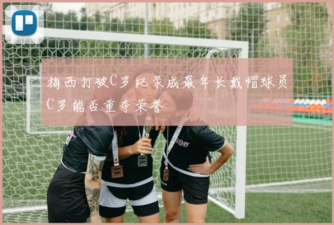 梅西打破C罗纪录成最年长戴帽球员C罗能否重夺荣誉