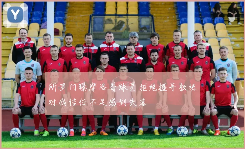 所罗门曝摩洛哥球员拒绝握手教练对我信任不足感到失落