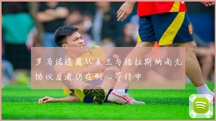 罗马诺透露AC米兰与格拉斯纳尚无协议后者仍在耐心等待中