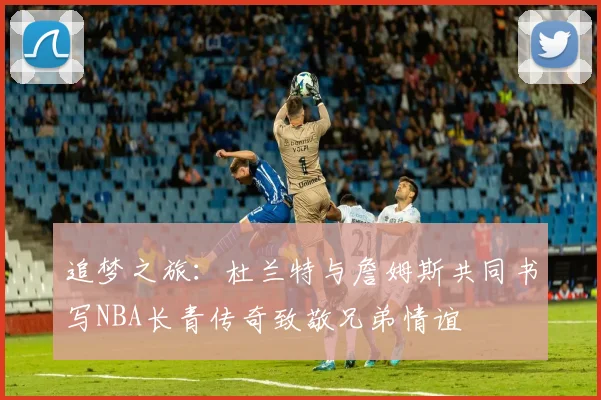 追梦之旅：杜兰特与詹姆斯共同书写NBA长青传奇致敬兄弟情谊