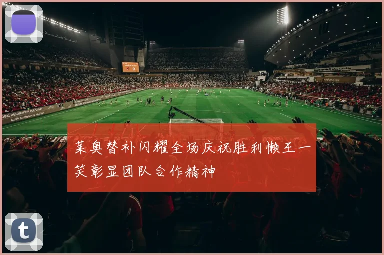 莱奥替补闪耀全场庆祝胜利懒王一笑彰显团队合作精神
