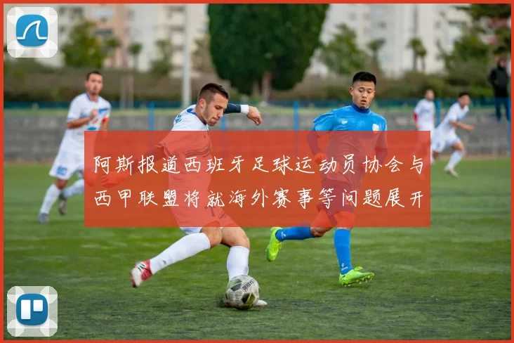 阿斯报道西班牙足球运动员协会与西甲联盟将就海外赛事等问题展开重要谈判
