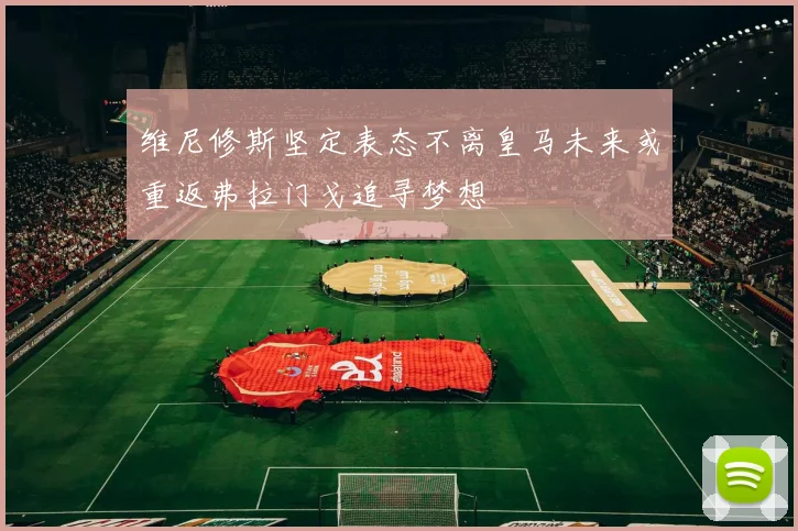 维尼修斯坚定表态不离皇马未来或重返弗拉门戈追寻梦想