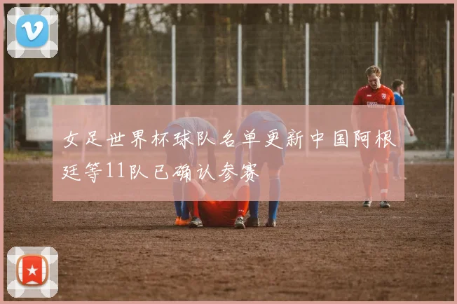 女足世界杯球队名单更新中国阿根廷等11队已确认参赛