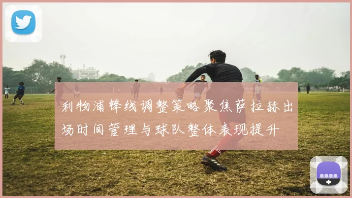 利物浦锋线调整策略聚焦萨拉赫出场时间管理与球队整体表现提升