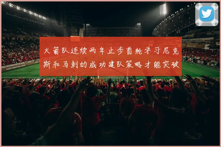 火箭队连续两年止步首轮学习尼克斯和马刺的成功建队策略才能突破瓶颈