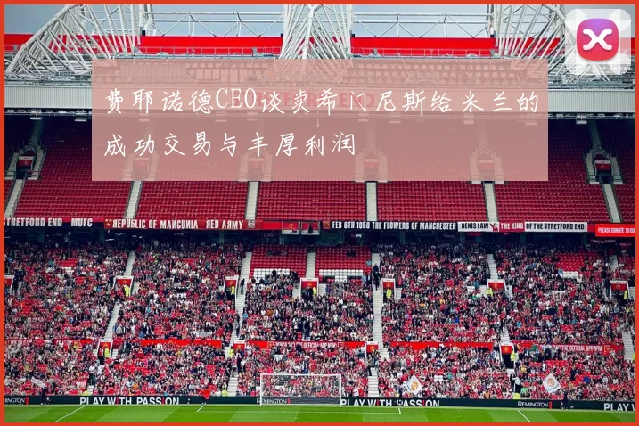 费耶诺德CEO谈卖希门尼斯给米兰的成功交易与丰厚利润