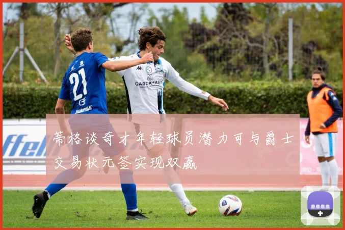 蒂格谈奇才年轻球员潜力可与爵士交易状元签实现双赢