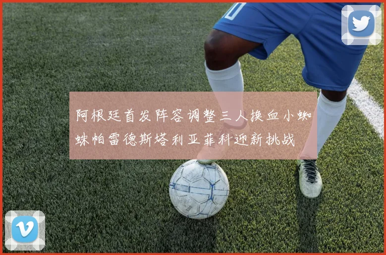 阿根廷首发阵容调整三人换血小蜘蛛帕雷德斯塔利亚菲科迎新挑战
