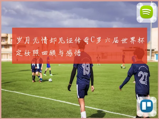 岁月无情却见证传奇C罗六届世界杯定妆照回顾与感悟