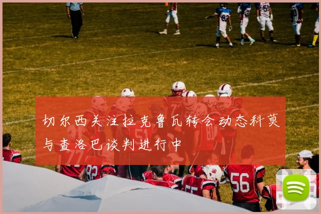 切尔西关注拉克鲁瓦转会动态科莫与查洛巴谈判进行中