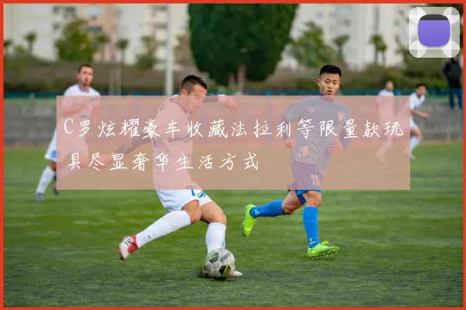 C罗炫耀豪车收藏法拉利等限量款玩具尽显奢华生活方式